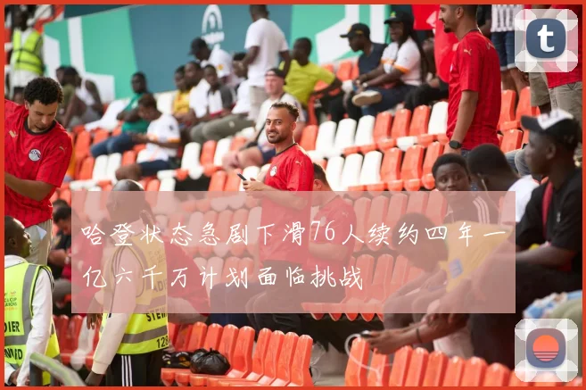 哈登状态急剧下滑76人续约四年一亿六千万计划面临挑战