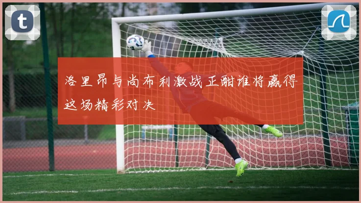 洛里昂与尚布利激战正酣谁将赢得这场精彩对决