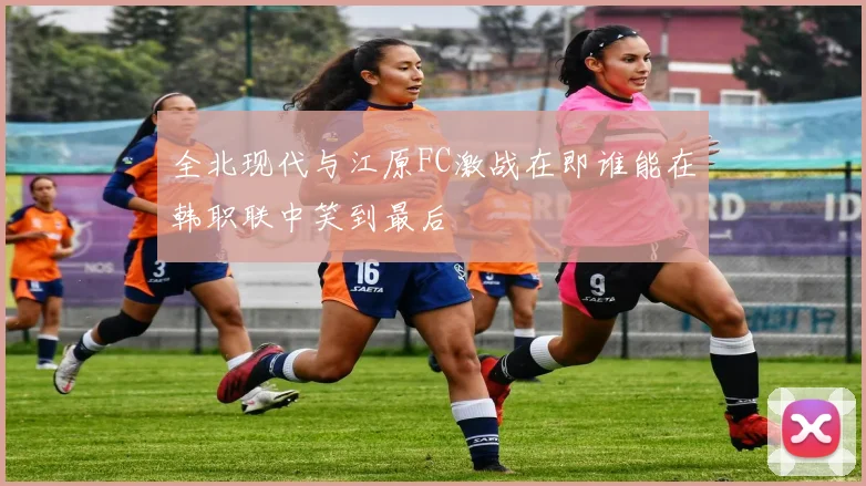 全北现代与江原FC激战在即谁能在韩职联中笑到最后