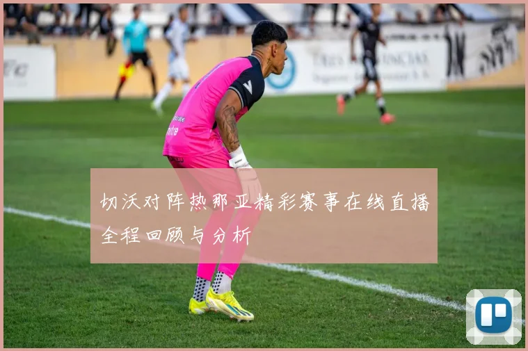 切沃对阵热那亚精彩赛事在线直播全程回顾与分析