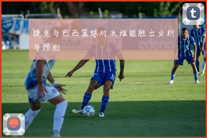 捷克与巴西篮球对决谁能胜出分析与预测