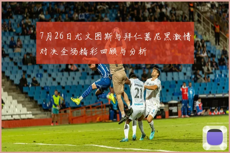 7月26日尤文图斯与拜仁慕尼黑激情对决全场精彩回顾与分析