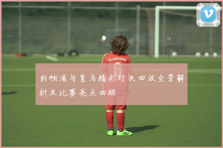 利物浦与皇马精彩对决回放全景解析及比赛亮点回顾