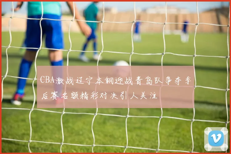 CBA激战辽宁本钢迎战青岛队争夺季后赛名额精彩对决引人关注