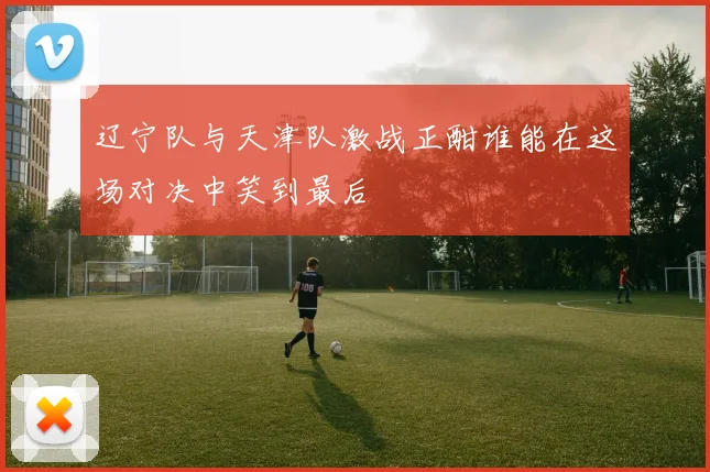 辽宁队与天津队激战正酣谁能在这场对决中笑到最后