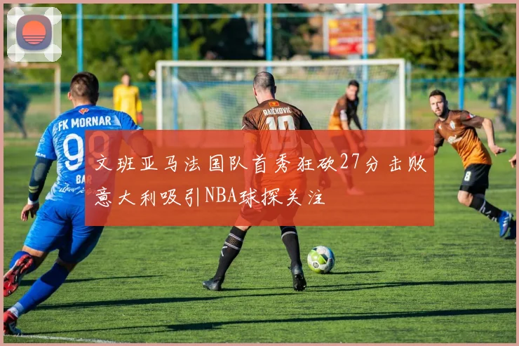 文班亚马法国队首秀狂砍27分击败意大利吸引NBA球探关注
