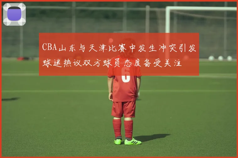 CBA山东与天津比赛中发生冲突引发球迷热议双方球员态度备受关注