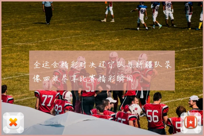 全运会精彩对决辽宁队与新疆队录像回放尽享比赛精彩瞬间