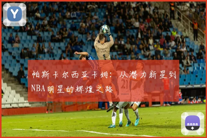 帕斯卡尔西亚卡姆：从潜力新星到NBA明星的辉煌之路