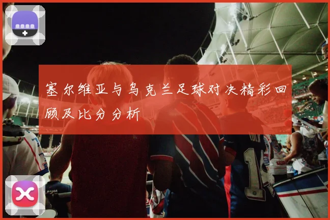 塞尔维亚与乌克兰足球对决精彩回顾及比分分析