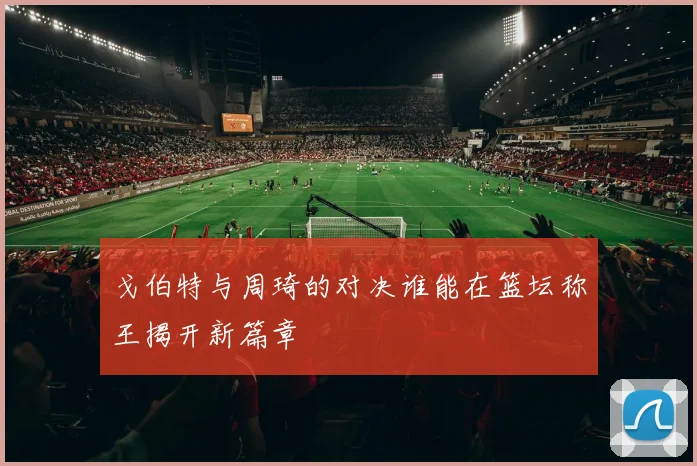 戈伯特与周琦的对决谁能在篮坛称王揭开新篇章