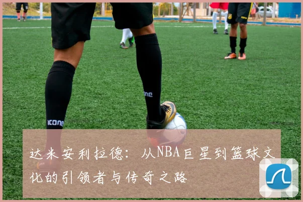 达米安利拉德：从NBA巨星到篮球文化的引领者与传奇之路