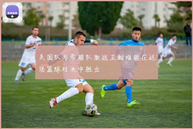 美国队与希腊队激战正酣谁能在这场篮球对决中胜出