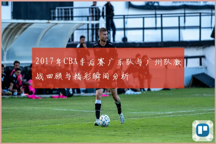 2017年CBA季后赛广东队与广州队激战回顾与精彩瞬间分析