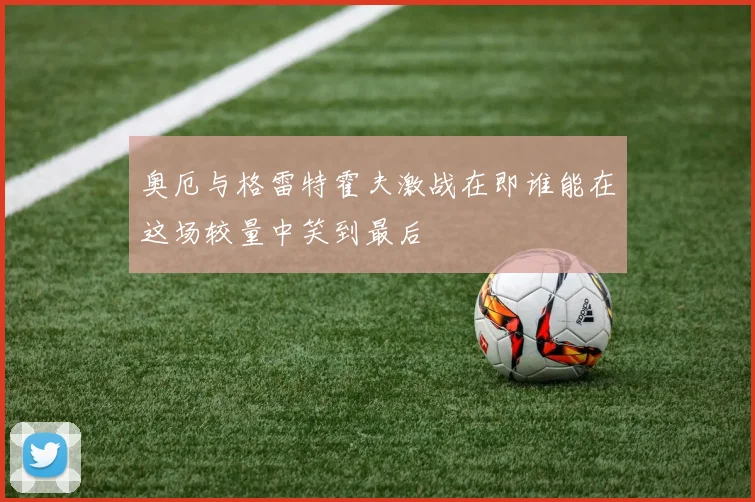 奥厄与格雷特霍夫激战在即谁能在这场较量中笑到最后