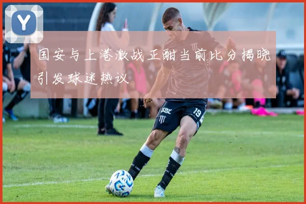 国安与上港激战正酣当前比分揭晓引发球迷热议