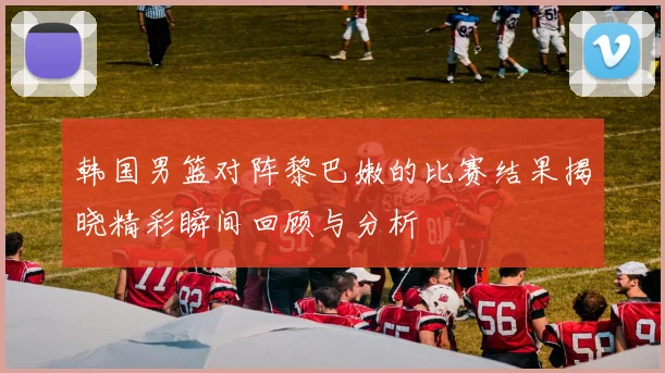 韩国男篮对阵黎巴嫩的比赛结果揭晓精彩瞬间回顾与分析